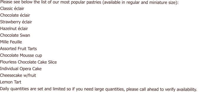 Please see below the list of our most popular pastries (available in regular and miniature size): Classic éclair Chocolate éclair Strawberry éclair Hazelnut éclair Chocolate Swan Mille Feuille Assorted Fruit Tarts Chocolate Mousse cup Flourless Chocolate Cake Slice Individual Opera Cake Cheesecake w/fruit  Lemon Tart Daily quantities are set and limited so if you need large quantities, please call ahead to verify availability.
